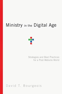 Ministry in the Digital Age: Strategies and Best Practices for a Post-Website World, By David T. Bourgeois