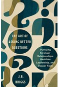 The Art of Asking Better Questions: Pursuing Stronger Relationships, Healthier Leadership, and Deeper Faith, By J.R. Briggs