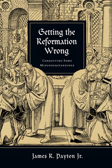 Getting the Reformation Wrong: Correcting Some Misunderstandings, By James R. Payton Jr.