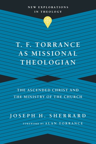 T. F. Torrance as Missional Theologian: The Ascended Christ and the Ministry of the Church, By Joseph H. Sherrard