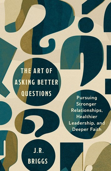 The Art of Asking Better Questions: Pursuing Stronger Relationships, Healthier Leadership, and Deeper Faith, By J.R. Briggs